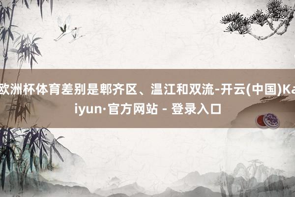 欧洲杯体育差别是郫齐区、温江和双流-开云(中国)Kaiyun·官方网站 - 登录入口