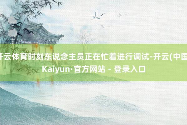 开云体育时刻东说念主员正在忙着进行调试-开云(中国)Kaiyun·官方网站 - 登录入口