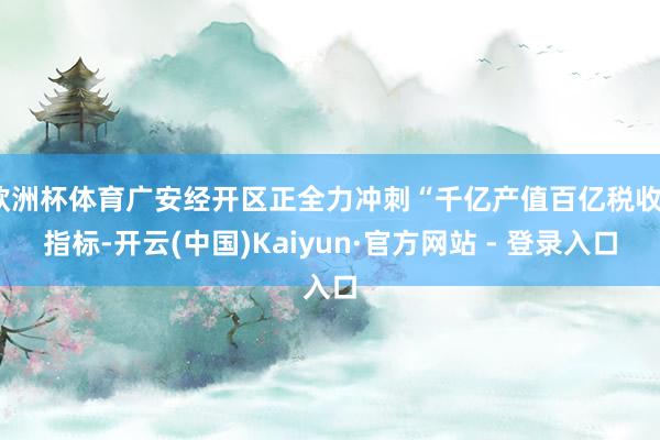 欧洲杯体育广安经开区正全力冲刺“千亿产值百亿税收”指标-开云(中国)Kaiyun·官方网站 - 登录入口