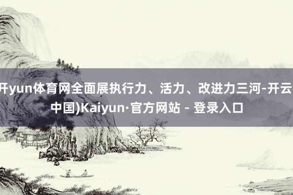 开yun体育网全面展执行力、活力、改进力三河-开云(中国)Kaiyun·官方网站 - 登录入口