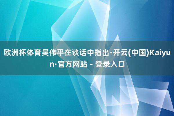欧洲杯体育　　吴伟平在谈话中指出-开云(中国)Kaiyun·官方网站 - 登录入口
