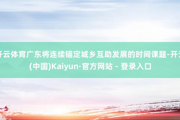 开云体育广东将连续锚定城乡互助发展的时间课题-开云(中国)Kaiyun·官方网站 - 登录入口