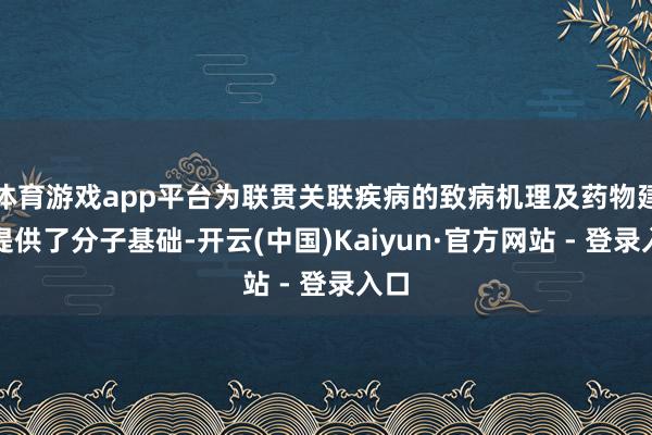 体育游戏app平台为联贯关联疾病的致病机理及药物建造提供了分子基础-开云(中国)Kaiyun·官方网站 - 登录入口