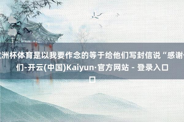 欧洲杯体育是以我要作念的等于给他们写封信说“感谢你们-开云(中国)Kaiyun·官方网站 - 登录入口