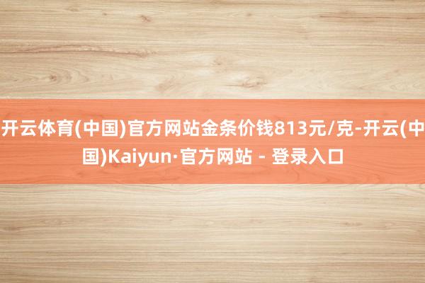 开云体育(中国)官方网站金条价钱813元/克-开云(中国)Kaiyun·官方网站 - 登录入口