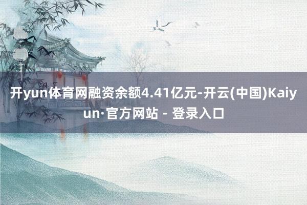 开yun体育网融资余额4.41亿元-开云(中国)Kaiyun·官方网站 - 登录入口