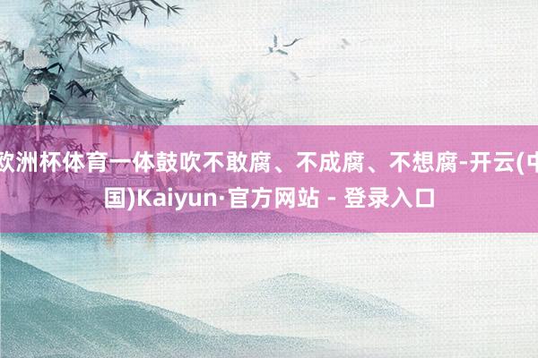 欧洲杯体育一体鼓吹不敢腐、不成腐、不想腐-开云(中国)Kaiyun·官方网站 - 登录入口