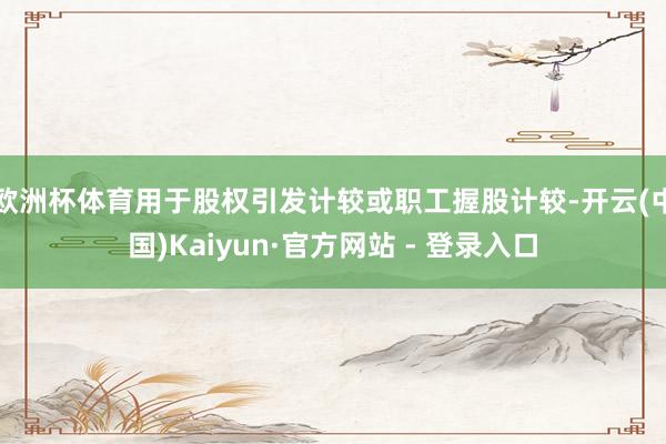 欧洲杯体育用于股权引发计较或职工握股计较-开云(中国)Kaiyun·官方网站 - 登录入口
