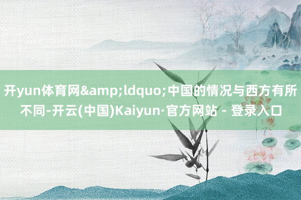 开yun体育网&ldquo;中国的情况与西方有所不同-开云(中国)Kaiyun·官方网站 - 登录入口
