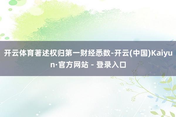 开云体育著述权归第一财经悉数-开云(中国)Kaiyun·官方网站 - 登录入口
