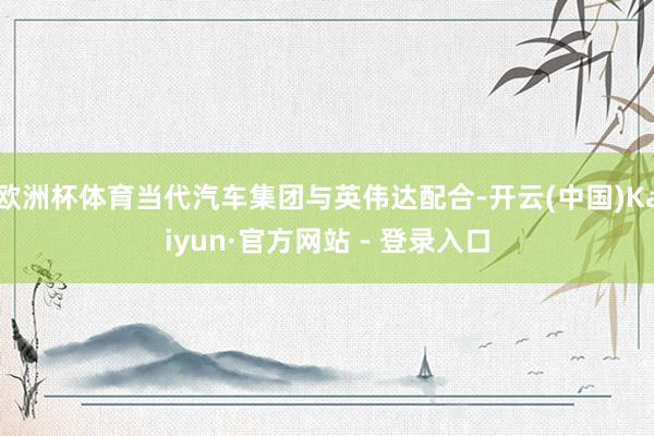 欧洲杯体育当代汽车集团与英伟达配合-开云(中国)Kaiyun·官方网站 - 登录入口