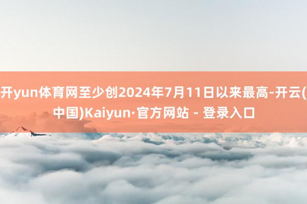 开yun体育网至少创2024年7月11日以来最高-开云(中国)Kaiyun·官方网站 - 登录入口