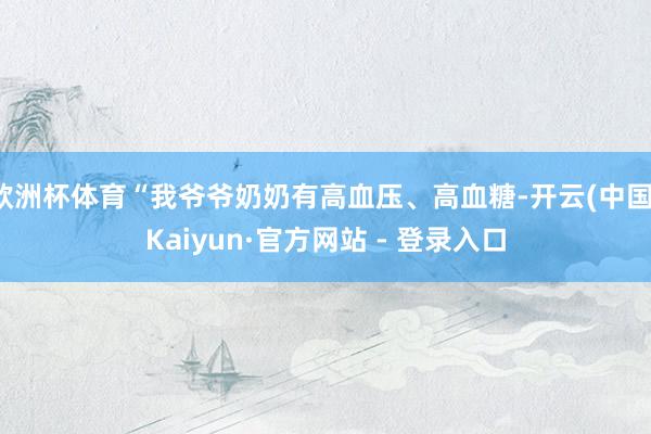 欧洲杯体育“我爷爷奶奶有高血压、高血糖-开云(中国)Kaiyun·官方网站 - 登录入口