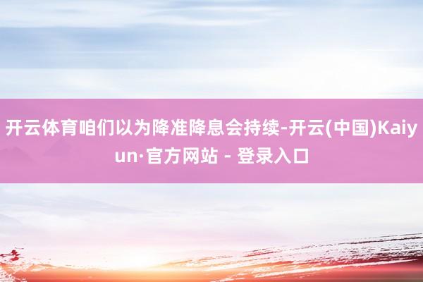 开云体育咱们以为降准降息会持续-开云(中国)Kaiyun·官方网站 - 登录入口