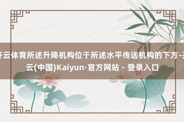 开云体育所述升降机构位于所述水平传送机构的下方-开云(中国)Kaiyun·官方网站 - 登录入口