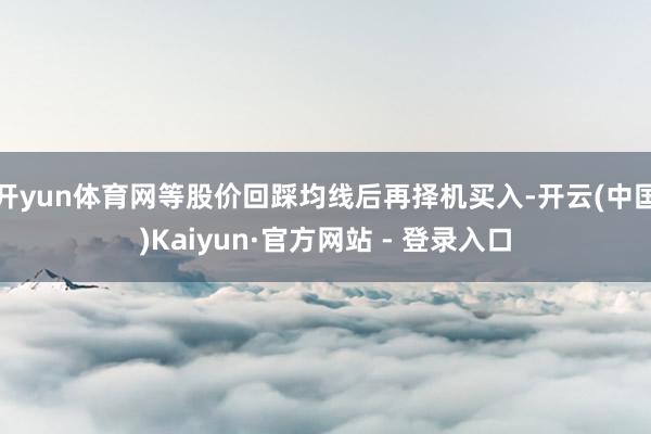 开yun体育网等股价回踩均线后再择机买入-开云(中国)Kaiyun·官方网站 - 登录入口