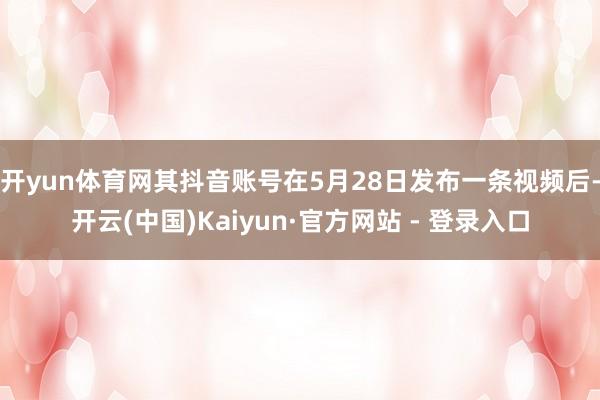 开yun体育网其抖音账号在5月28日发布一条视频后-开云(中国)Kaiyun·官方网站 - 登录入口