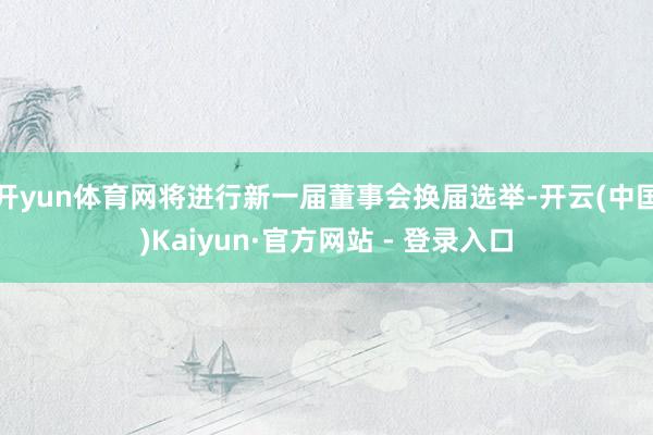 开yun体育网将进行新一届董事会换届选举-开云(中国)Kaiyun·官方网站 - 登录入口