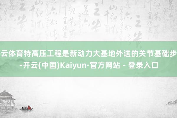 开云体育特高压工程是新动力大基地外送的关节基础步调-开云(中国)Kaiyun·官方网站 - 登录入口