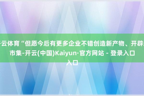 开云体育“但愿今后有更多企业不错创造新产物、开辟新市集-开云(中国)Kaiyun·官方网站 - 登录入口