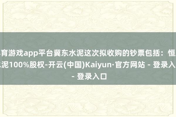 体育游戏app平台冀东水泥这次拟收购的钞票包括：恒威水泥100%股权-开云(中国)Kaiyun·官方网站 - 登录入口