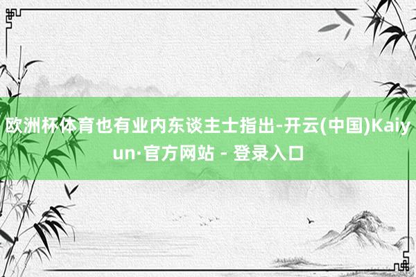 欧洲杯体育也有业内东谈主士指出-开云(中国)Kaiyun·官方网站 - 登录入口
