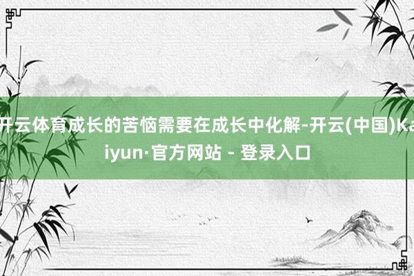开云体育成长的苦恼需要在成长中化解-开云(中国)Kaiyun·官方网站 - 登录入口