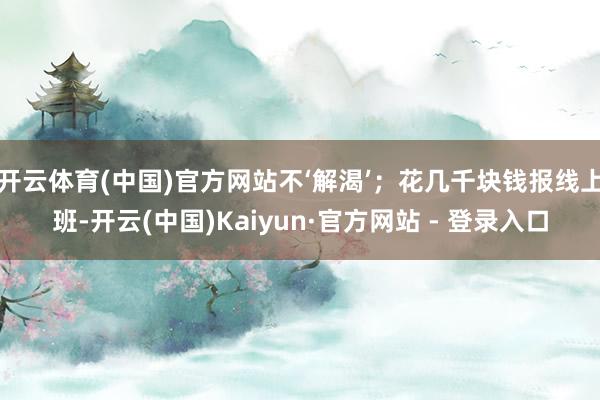 开云体育(中国)官方网站不‘解渴’；花几千块钱报线上班-开云(中国)Kaiyun·官方网站 - 登录入口