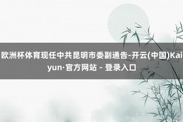 欧洲杯体育现任中共昆明市委副通告-开云(中国)Kaiyun·官方网站 - 登录入口
