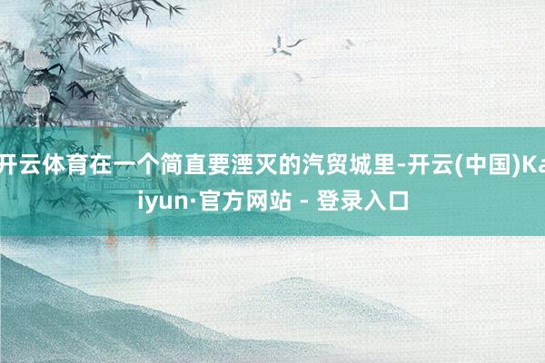 开云体育在一个简直要湮灭的汽贸城里-开云(中国)Kaiyun·官方网站 - 登录入口