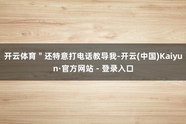 开云体育＂还特意打电话教导我-开云(中国)Kaiyun·官方网站 - 登录入口