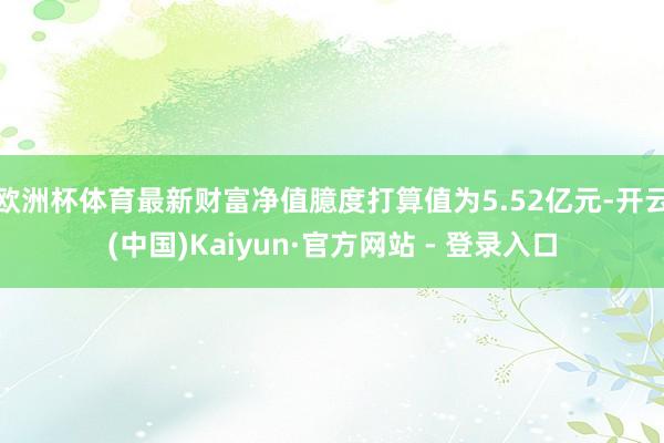 欧洲杯体育最新财富净值臆度打算值为5.52亿元-开云(中国)Kaiyun·官方网站 - 登录入口