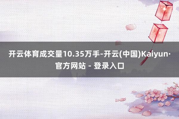 开云体育成交量10.35万手-开云(中国)Kaiyun·官方网站 - 登录入口