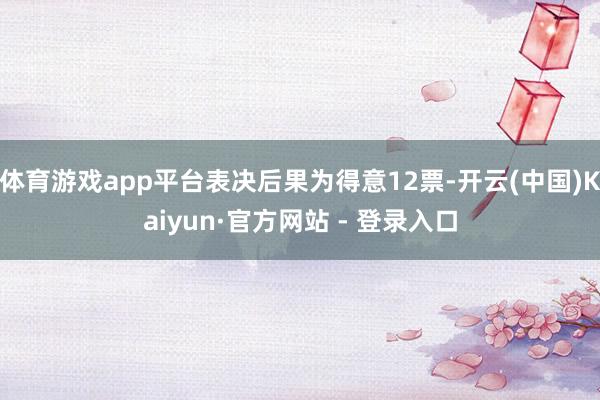 体育游戏app平台表决后果为得意12票-开云(中国)Kaiyun·官方网站 - 登录入口