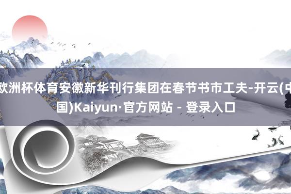 欧洲杯体育安徽新华刊行集团在春节书市工夫-开云(中国)Kaiyun·官方网站 - 登录入口