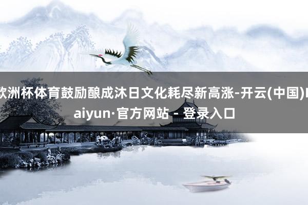 欧洲杯体育鼓励酿成沐日文化耗尽新高涨-开云(中国)Kaiyun·官方网站 - 登录入口