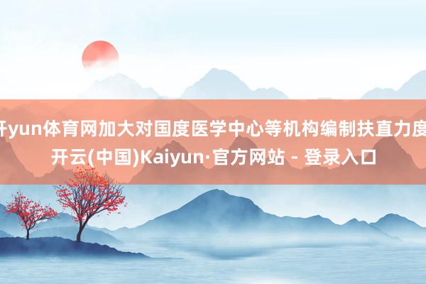 开yun体育网加大对国度医学中心等机构编制扶直力度-开云(中国)Kaiyun·官方网站 - 登录入口