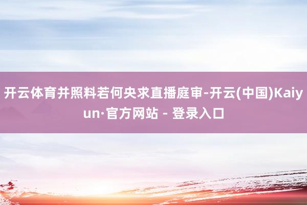 开云体育并照料若何央求直播庭审-开云(中国)Kaiyun·官方网站 - 登录入口