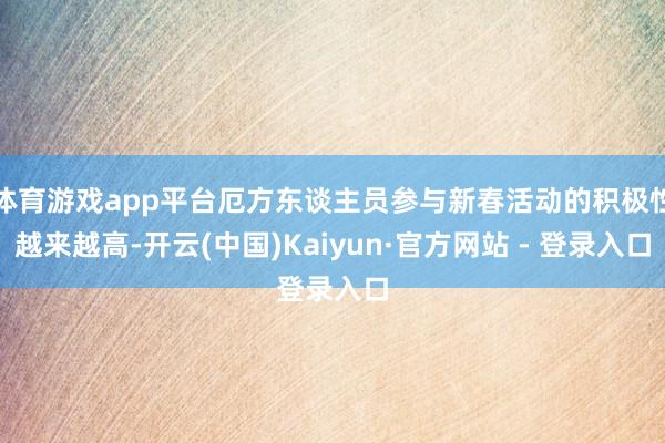体育游戏app平台厄方东谈主员参与新春活动的积极性越来越高-开云(中国)Kaiyun·官方网站 - 登录入口