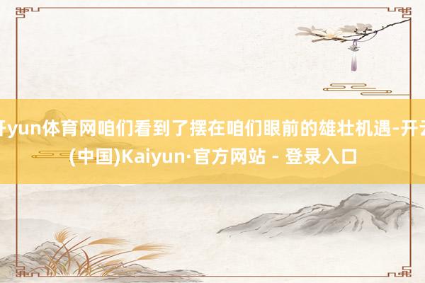 开yun体育网咱们看到了摆在咱们眼前的雄壮机遇-开云(中国)Kaiyun·官方网站 - 登录入口