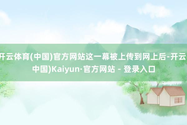 开云体育(中国)官方网站这一幕被上传到网上后-开云(中国)Kaiyun·官方网站 - 登录入口