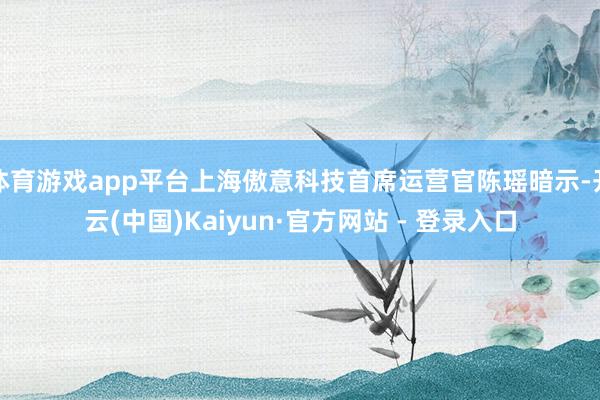 体育游戏app平台上海傲意科技首席运营官陈瑶暗示-开云(中国)Kaiyun·官方网站 - 登录入口