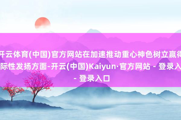开云体育(中国)官方网站在加速推动重心神色树立赢得实际性发扬方面-开云(中国)Kaiyun·官方网站 - 登录入口