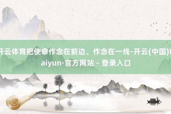 开云体育把使命作念在前边、作念在一线-开云(中国)Kaiyun·官方网站 - 登录入口