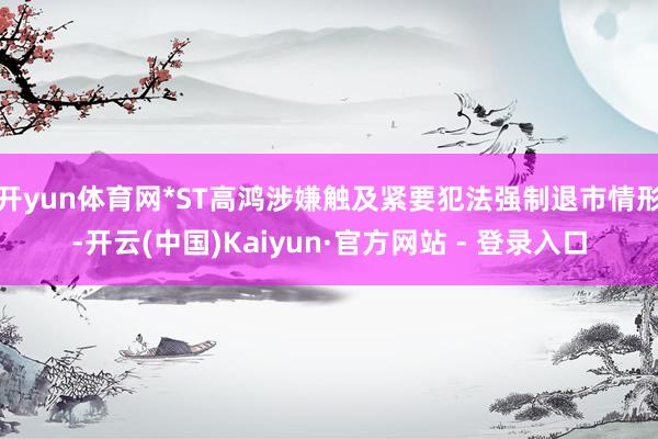 开yun体育网*ST高鸿涉嫌触及紧要犯法强制退市情形-开云(中国)Kaiyun·官方网站 - 登录入口