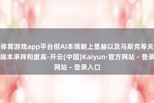 体育游戏app平台但AI本领朝上显赫以及马斯克等关于顶端本承祥和度高-开云(中国)Kaiyun·官方网站 - 登录入口