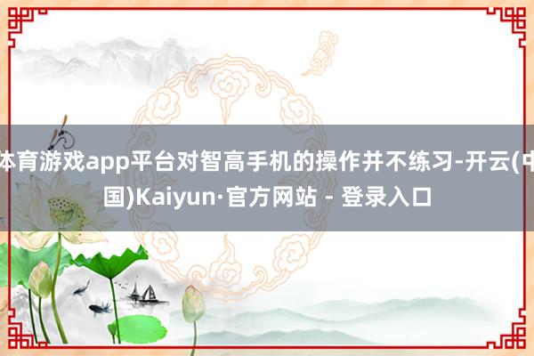 体育游戏app平台对智高手机的操作并不练习-开云(中国)Kaiyun·官方网站 - 登录入口
