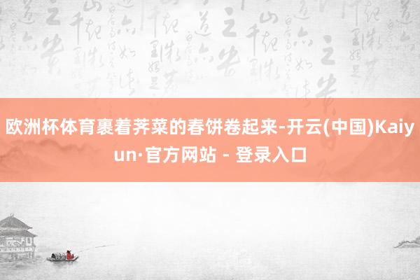 欧洲杯体育裹着荠菜的春饼卷起来-开云(中国)Kaiyun·官方网站 - 登录入口