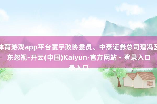 体育游戏app平台寰宇政协委员、中泰证券总司理冯艺东忽视-开云(中国)Kaiyun·官方网站 - 登录入口