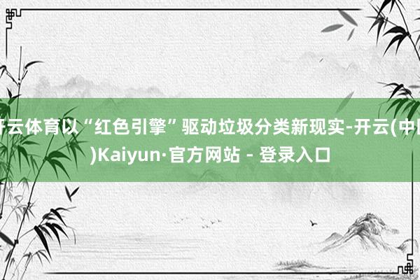 开云体育以“红色引擎”驱动垃圾分类新现实-开云(中国)Kaiyun·官方网站 - 登录入口